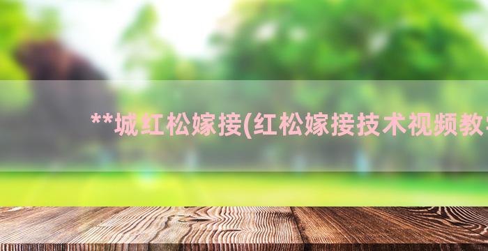 **城红松嫁接(红松嫁接技术视频教学)