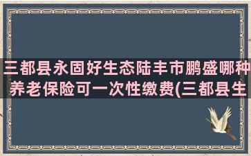 三都县永固好生态陆丰市鹏盛哪种养老保险可一次性缴费(三都县生态环境)