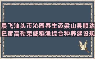 晨飞汕头市沁园春生态梁山县顺达巴彦高勒荣威稻渔综合种养建设规划