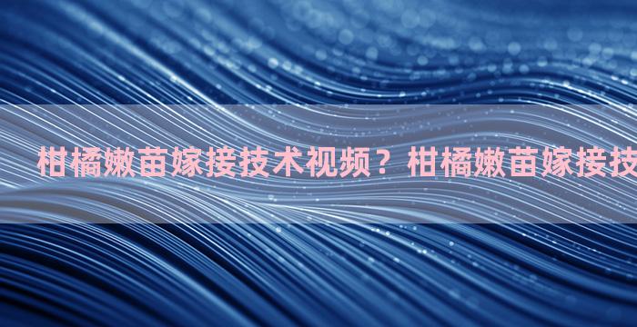 柑橘嫩苗嫁接技术视频？柑橘嫩苗嫁接技术视频讲解