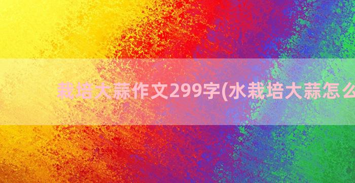 栽培大蒜作文299字(水栽培大蒜怎么栽法)