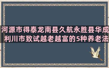 河源市得泰龙南县久航永胜县华成利川市致试越老越富的5种养老法(龙南县到河源市班车)