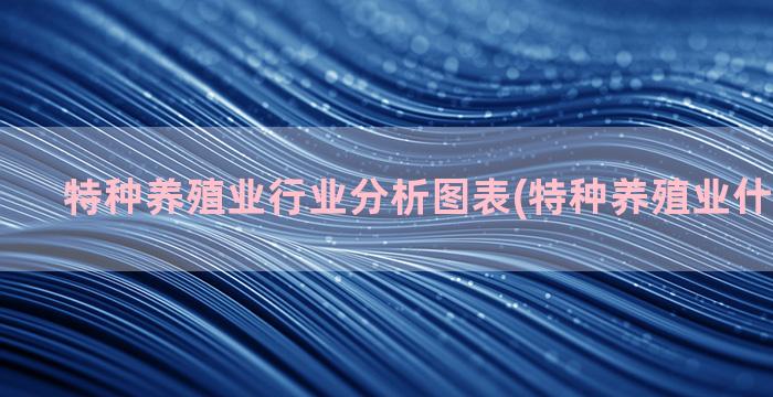 特种养殖业行业分析图表(特种养殖业什么最赚钱)