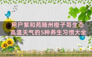 用户紫和苑随州橙子哥生态高温天气的5种养生习惯大全