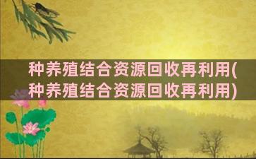 种养殖结合资源回收再利用(种养殖结合资源回收再利用)