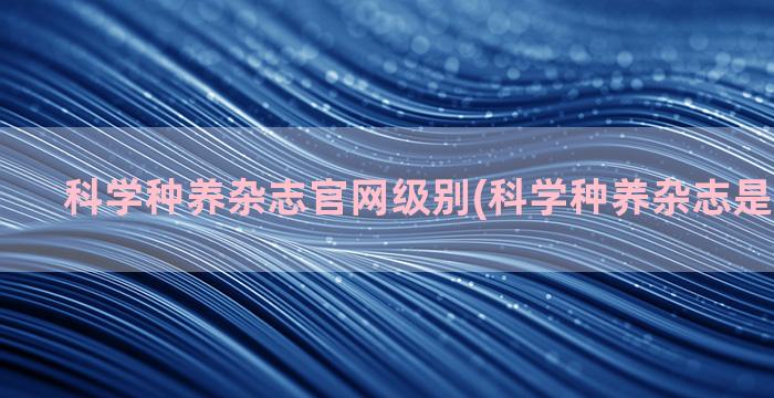 科学种养杂志官网级别(科学种养杂志是什么期刊)