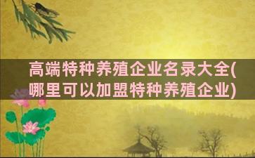 高端特种养殖企业名录大全(哪里可以加盟特种养殖企业)